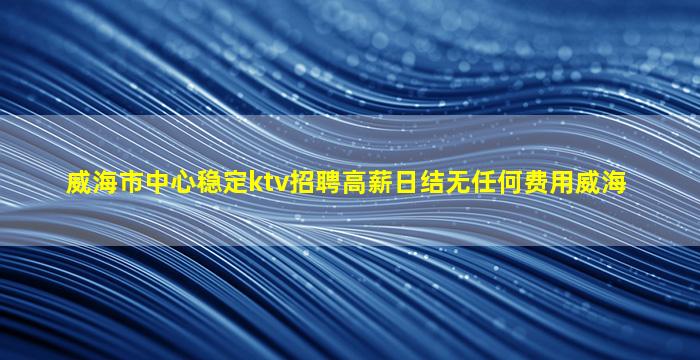 威海市中心稳定ktv招聘高薪日结无任何费用威海